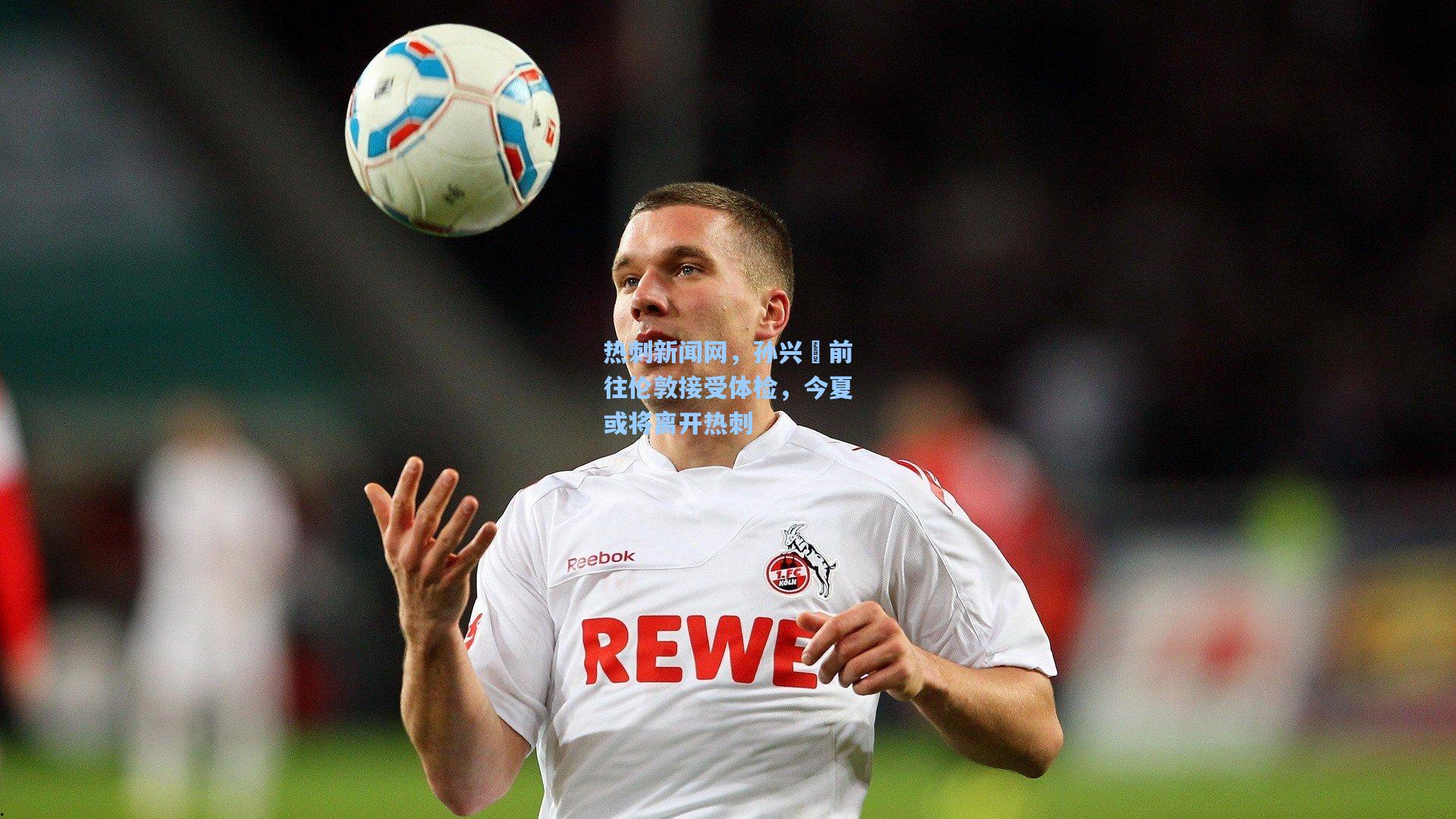 热刺新闻网，孙兴慜前往伦敦接受体检，今夏或将离开热刺