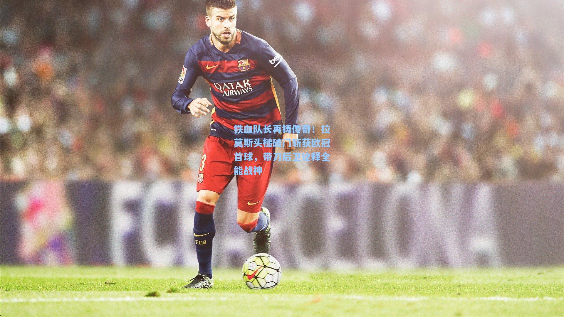 铁血队长再铸传奇!拉莫斯头槌破门斩获欧冠首球,带刀后卫诠释全能战神